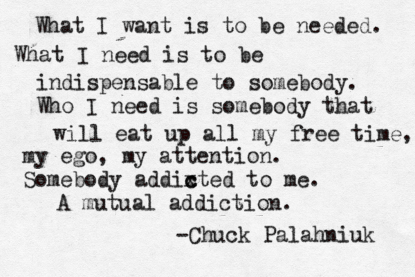 What I want is to be needed. What I need is to be indispensable to somebody. Who I need is somebody that will eat up all my free time, my ego, my attention. Somebody addix c cted to me. A mutual addiction. -Chuck Palahniuk 