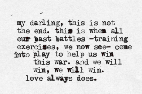 my darling, this is not the end . this is when all our b past battles -training exercises, we now see- come nto i play to help us win this war . and we will win, we will win. love always does.