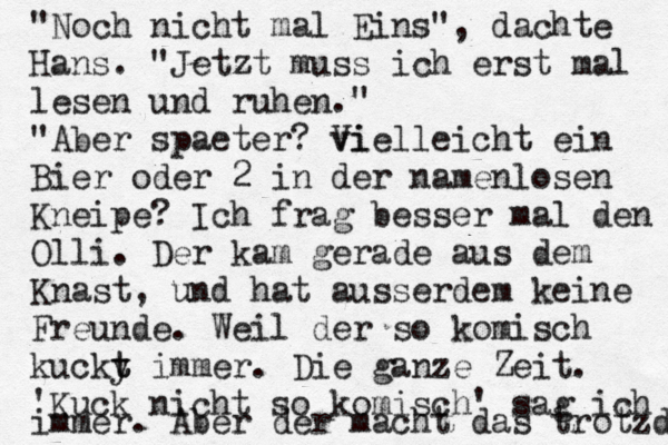 "Noch nicht mal Eins", dachte Hans. "Jetzt muss ich erst mal lesen und ruhen." "Aber spaeter? vi Vielleicht ein Bier oder 2 in der namenlosen Kneipe? Ich frag besser mal den Olli. Der kam gerade aus dem Knast, und hat ausserdem keine Freunde. Weil der so komisch kucky t t immer. Die ganze Zeit. 'Kuck nicht so komisch' sag ich immer. Aber der macht das trotzdem 