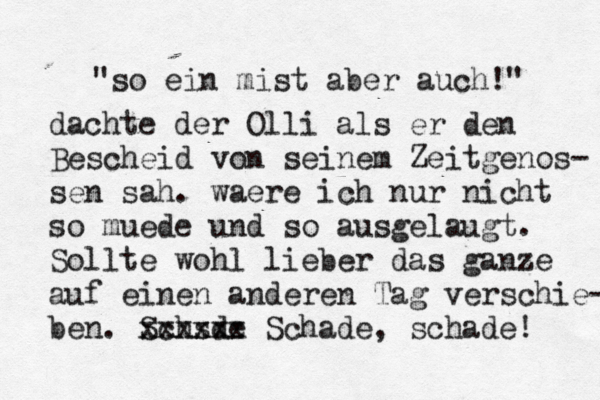 "so ein mist aber auch!" dachte der Olli als er den Bescheid von seinem Zeitgenos- sen sah . waere ich nur nicht so mü ü uede und so ausgelaugt. Sollte wohl lieber das ganze auf einen anderen Tag verschie- ben. Schsde x xxxxxx Schade, schade! 