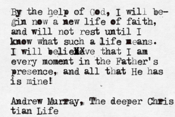 By the help of God, I will be- gin now a new life of faith, and will not rest until I know what such a life means. I will beliebe x x X X Xve that I am every moment in the Father's presence, and all that He has is mine! Andrew Murray, The deeper Chris tian Life 