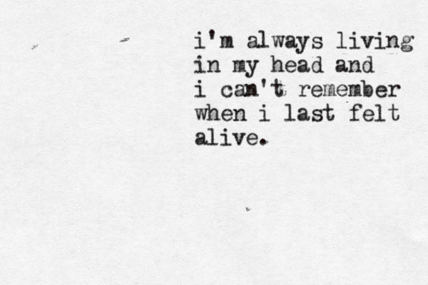 i'm always living in my head and i can't remember when i last felt alive.