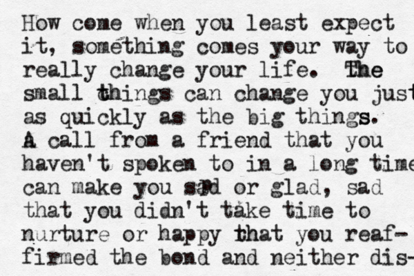 How come when you least expect it, something comes your way to really change your life. the The small ch t things can change you just t as quickly as the big things s. a A call from a friend that you haven't spoken to in a long time can make you sad or glad, sad that you didn't take time to nurture or happy rh that you reaf- firmed the bond and neither dis- p