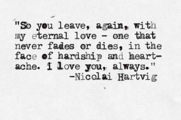 "So you leave , again, with my eternal love - one that never fades or dies, in the face of hardship and heart- ache. i I love you , always." -Nicolai Hartvig 
