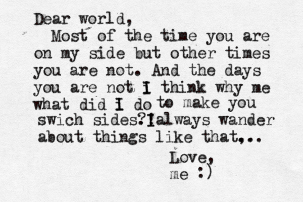 Dear world, Most of the time you are on my side but other times you are not. And the days you are not i I I think why me what did i do I I to make you swich side s. ?! I Ialways wander about things like that, .. ... Love, e m :) 