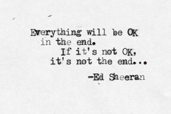 Everything will be OK in the end. If it's not OK, it's not the end... -Ed Sheeran 