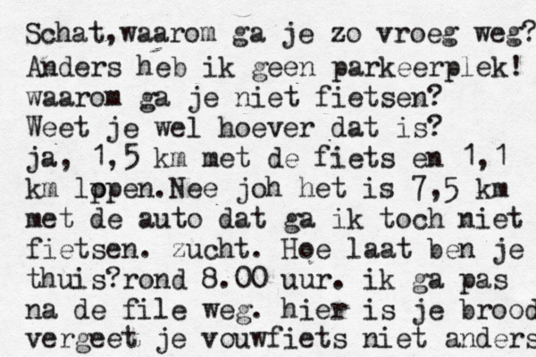 Schat,waarom ga je zo vroeg weg? Anders heb ik geen parkeerplek! waarom ga je niet fietsen? Weet je wel hoever dat is? ja, 1,5 km met de fiets en 1,1 km lp open.Nee joh het is 7,5 km met de auto dat ga ik toch niet fietsen. zucht. Hoe laat ben je thuis?rond 8.00 uur. ik ga pas na de file weg. hier is je brood vergeet je vouwfiets niet anders 