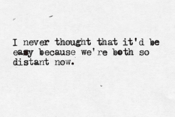 I never thought that it'd be easy because we're both so distant now.