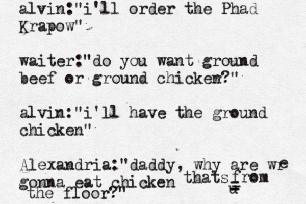 alvin: "i'll order the Phad Krapow" waiter:"do you want ground beef or ground chicker n?" alvin:"i'll have the ground chicken" Alexandria:"daddy, why are wr gonna eat chicken e thats u from - - - - the floor?"