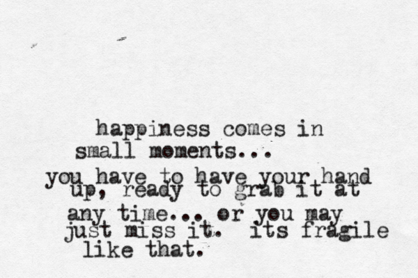 i love when a question is asked with no. lovely, no?! happiness comes in small moments... you have to have your hand up, ready to grab it at any time... or you may just miss it. its fragile like that. 