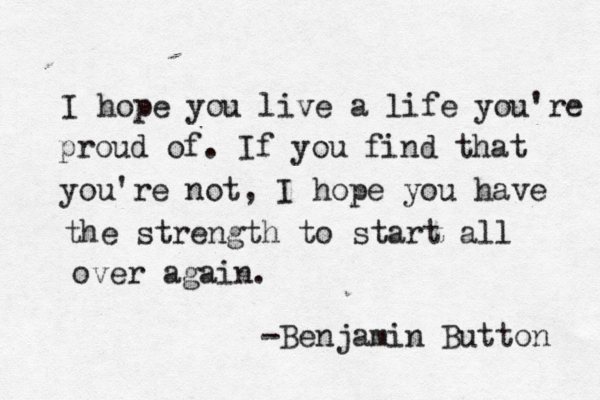 I hope you live a life you're proud of. If you find that you're not, I hope you have the strength to start all over again. -Benjamin Button 