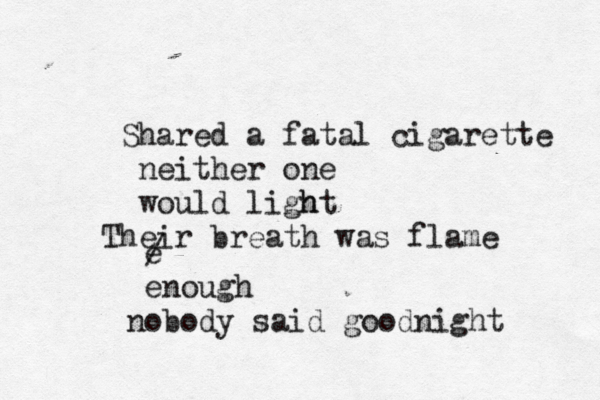 Shared a fatal cigarette neither one would light h Their breath was flame e / enough nobody said goodnight 