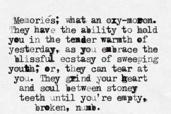 Memories; what an oxy-moo r ron. They have the ability to hold you in the tenser d d warmth of yesterday , as you embrace the blissful ecstasy of sweeping youh t t t th ; or, they can tear at you. They grind your g h h heart and soul between stoney teeth until you're empty, broken, numb. 
