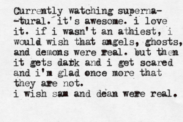 Currently watching superna- -tural. it's awesome. i love it. if i wasn't an athiest, i would wish that angels, ghosts, and demons were real. but then it get s dat rk and i get scared and i'm glad once more that they are not. i wish sam and dean were real. 