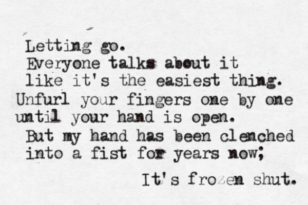 Letting go. Everyone talks about it like it's the easiest thing. Unfurl your fingers one by one until your hand is open. But my hand has been clenched into a fist for years now; It's frozen shut. 