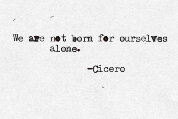 We are not born for ourselves alone. -Cicero