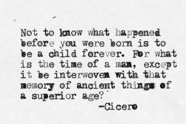 Not to know what happened before you were born is to be a child forever . For what is the time of a man, except it be interwoven with that memory of ancient things of a superior age? -Cicero 