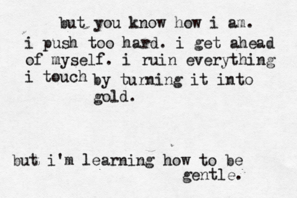 but you know how i am. i push too hard. i get ahead of myself. i ruin everything i touch by turning it into gold. but i'm learning how to be gentle. 