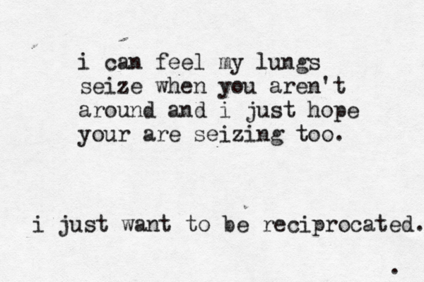 . i can feel my lungs seize when you aren't around and i just hope your are seizing too. i just want to be reciprocated. 