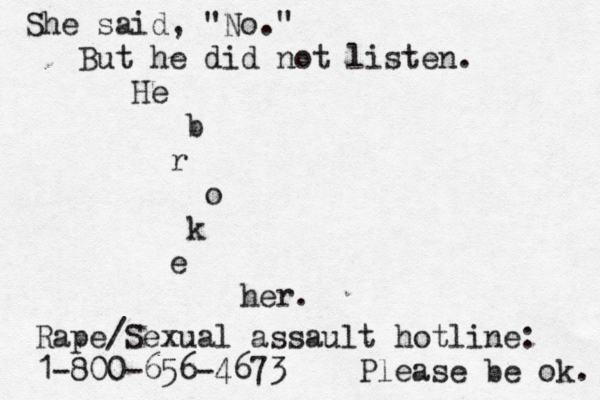 She said, "No." But he did not listen. He b r o k e her. Rape/Sexual assault hotline: 1-800-656-4673 Please be ok. 