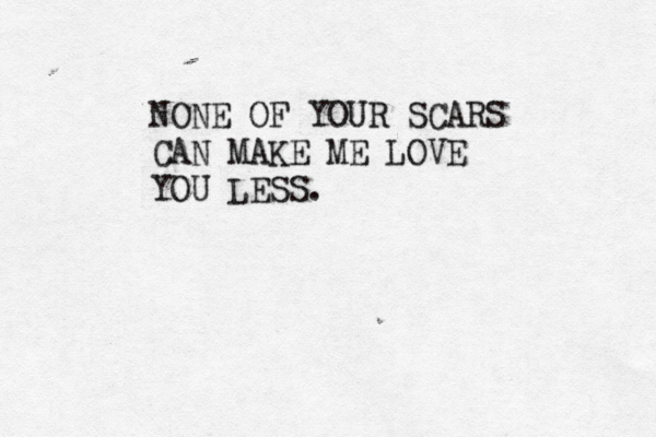 NONE OF YOUR SCARS CAN MAKE ME LOVE YOU LESS.