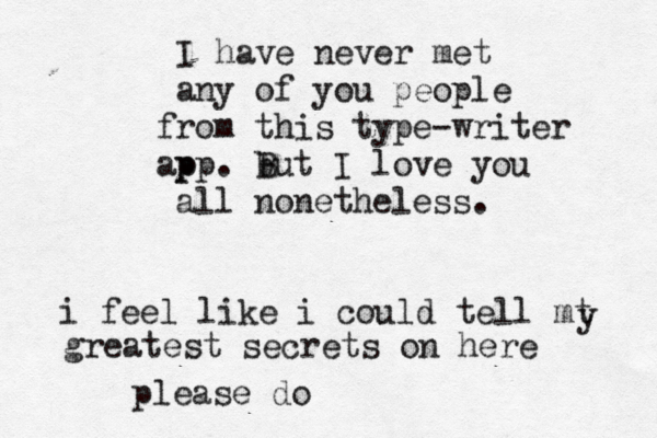 I have never met any of you people rom f this type-writer p app. b But I love you all nonetheless. i feel like i could tell mt y greatest secrets on here please do