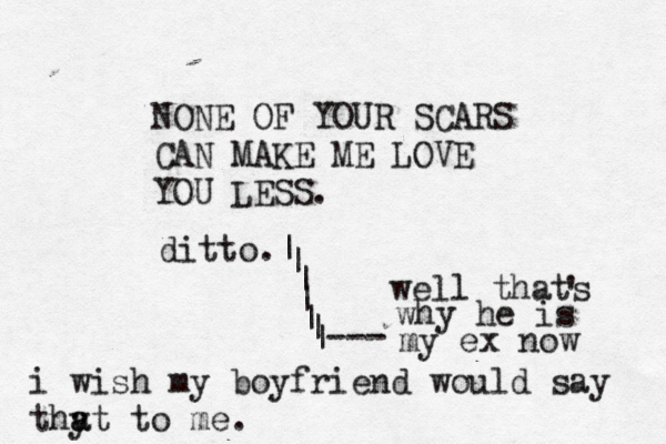 NONE OF YOUR SCARS CAN MAKE ME LOVE YOU LESS. i wish my boyfriend would say thy a at to me . ditto. | | | | | | |> > --- well thats ' why he is my ex now 