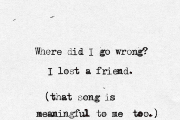 Where did I go wrong? I lost a friend . {[(that song is meaningful to me too.) 