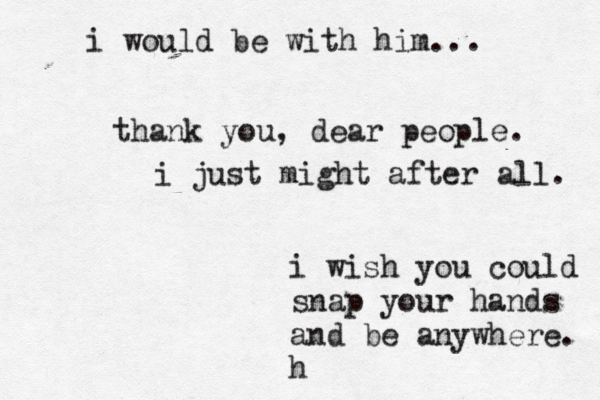 i wish you could snap your hands and be anywhere. h i would be with him... thank you, dear people. i just might after all. 