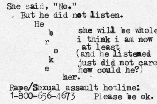 She said, "No." But he did not listen. He b r o k e her. Rape/Sexual assault hotline: 1-800-656-4673 Please be ok. she will be whole i think i am now at least (and he listened just did not care how could he?) 