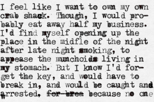 I feel like I want to own my own crab shavk c c c . Though, I would pro- bably eat away half my business. I'd find myself opening up the place in the midfle of the night after late night smoking, to appease the munchoids living in my stomach. But I know I'd for- get the key, and would have to break in, and would be caught ans d d arrested. , for brea -------- because no one w 