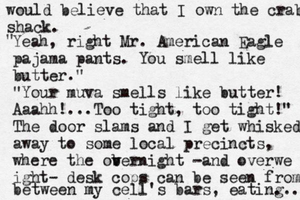 would believe that I own the crab shack. " Yeah, right Mr. American Eagle pajama pants. You smell like butter." "Your muva smells like butter! Aaahh!...Too tight, too tight!" The door slams and I get whisked away to some local precincts, where the obernight v v -and overwe ight- desk cops can be seen from between my cell's bars, eating ... 