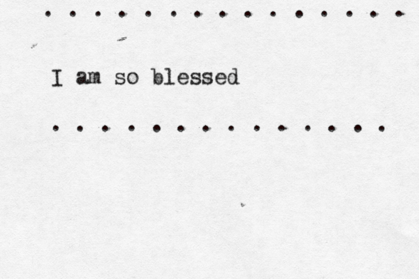 I am so blessed . . . . . . . . . . . . . . . . . . . . . . . . . . . . . 