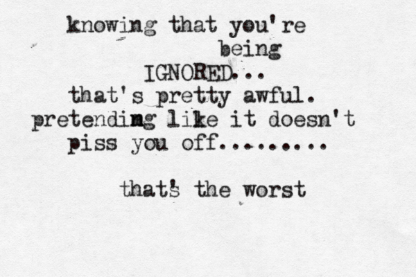 the greatest thing you'll ever learn is just to Love... and be Loved in return. knowing that you're being IGNORED... that's pretty awful. pretendimg n n m lile k it doesn't piss you off......... thats ' the worst