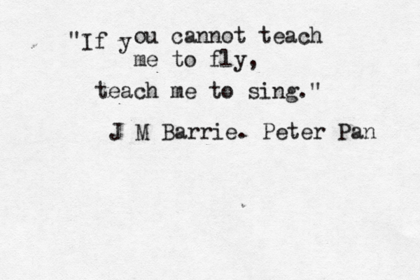 If y " ou cannot teach me to fly, teach me to sing." J M Barrie. Peter Pan 