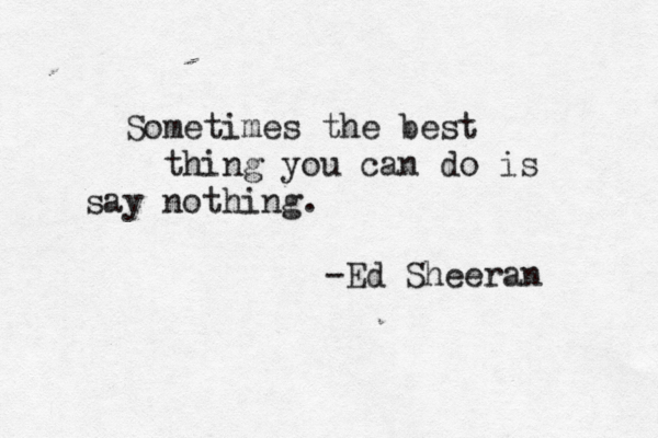 Sometimes the best thing you can do is say nothing. -Ed Sheeran 