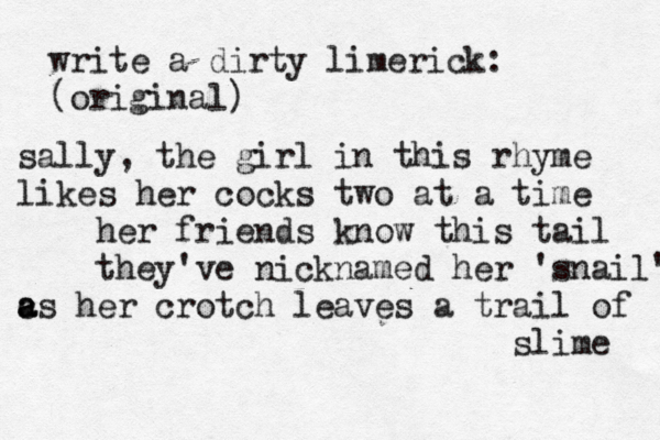 write a dirty limerick: (original) sally, the girl in this rhyme likes her cocks two at a time her friends know this tail they've nicknamed her 'snail' c a as her crotch leaves a trail of slime 