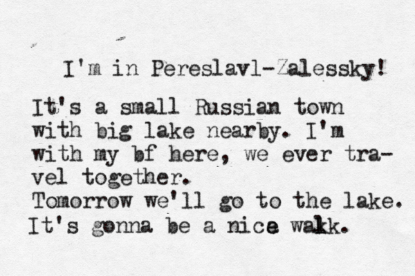 I'm in Pereslavl-Zalessky! It's a small Russian town with big lake nearby. I'm with my bf here, we ever tra- vel together. Tomorrow we'll go to the lake. It's gonna be a nica wak l lk. e e 