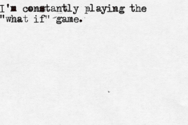 I'm constantly playing the "what if" game.