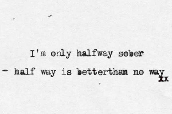 I'm only halfway sober half way is better h t an no way - xx 