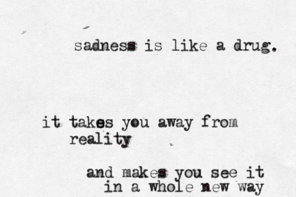 sadness is like a drug it taks e es you away from reality and makes you see it in a whole new way . 