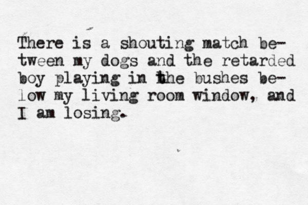 There is a shouting match be- tween my dogs and the retarded boy playing in h t the bushes be- low my living room window, and I am losing. 
