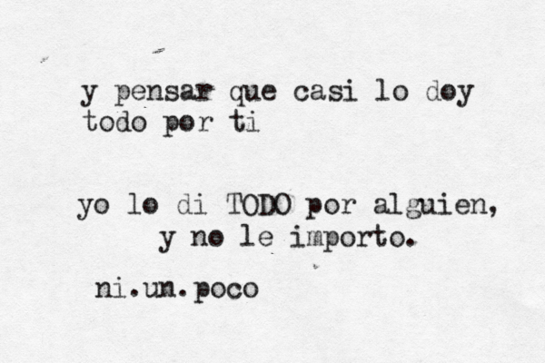 y pensar que casi lo doy todo por ti yo lo di TODO por alguien, y no le importo. ni.un.poco