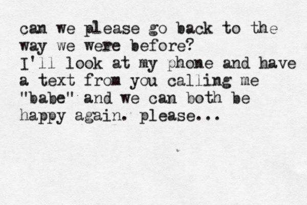 can we please go back to the way we were before? I'll look at my phone and have a text from you calling me "babe" and we can both be happy again. please... 