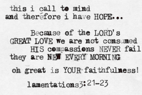 this i call to mind and therefore i have HOPE... Because of the LORD's GREAT LOVE we are not consumed HIS compassions NEVER fail they are NEW EVERY MORNING oh great is YOUR faithfulness! lamentations3 :21-23