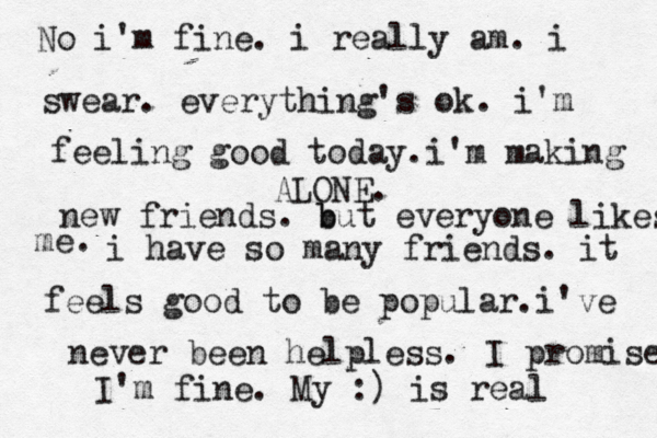 ALONE. No i'm fine. i really am. i swear. everything's ok. i'm feeling good today.i'm making new friends. b but everyone likes me. i have so many friends. it feels good to be popular.i've never been helpless. I promise I'm fine. My :) is real 