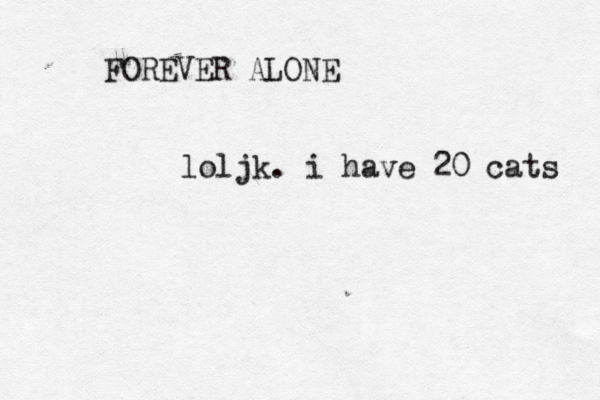 FOREVER ALONE loljk. i have 20 cats 