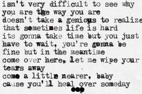 isn't very difficult to see why you are tge h h h way you are doesn't take a genioy u u us to realize that sometimes life is hard its gonna take time but you just have to wait, you're gonna be fine but in the meantime come over here, let me wipe your tears away como e e a littlr e e e nearer , baby cause you'll heal over someday u o o o o o o oo o o o o o o o o o o i o o o p p o
