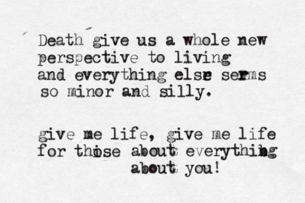 Death give us a whole new perspective to living and everything elsr e serms r so minor and silly. give me life, give me life for thise o about everythib ng about you! 