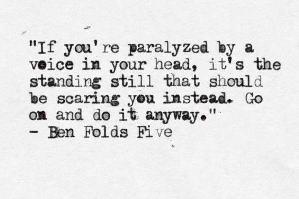 "If I'd asked people what they wanted, they would have said a faster horse." -Henry Ford "If you're paralyzed by a voice in your head, it's the standing still that should be scaring you instead. Go on and do it anyway." - Ben Folds Five